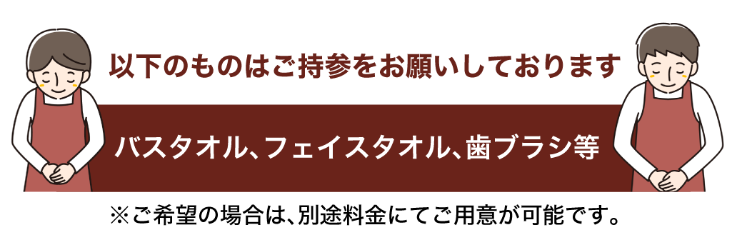 バスタオル、​フェイスタオル、​歯ブラシ等​ご持参を​お願いしております　※ご希望の​場合は、​別途料金にて​ご用意が​可能です。